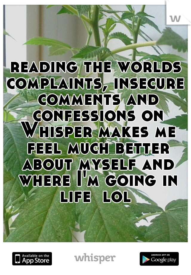 reading the worlds complaints, insecure  comments and confessions on Whisper makes me feel much better about myself and where I'm going in life  lol 