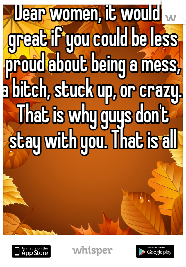 Dear women, it would e great if you could be less proud about being a mess, a bitch, stuck up, or crazy. That is why guys don't stay with you. That is all