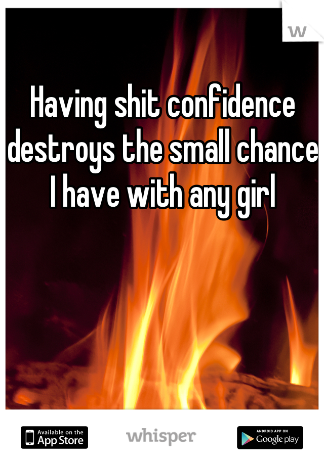 Having shit confidence destroys the small chance I have with any girl