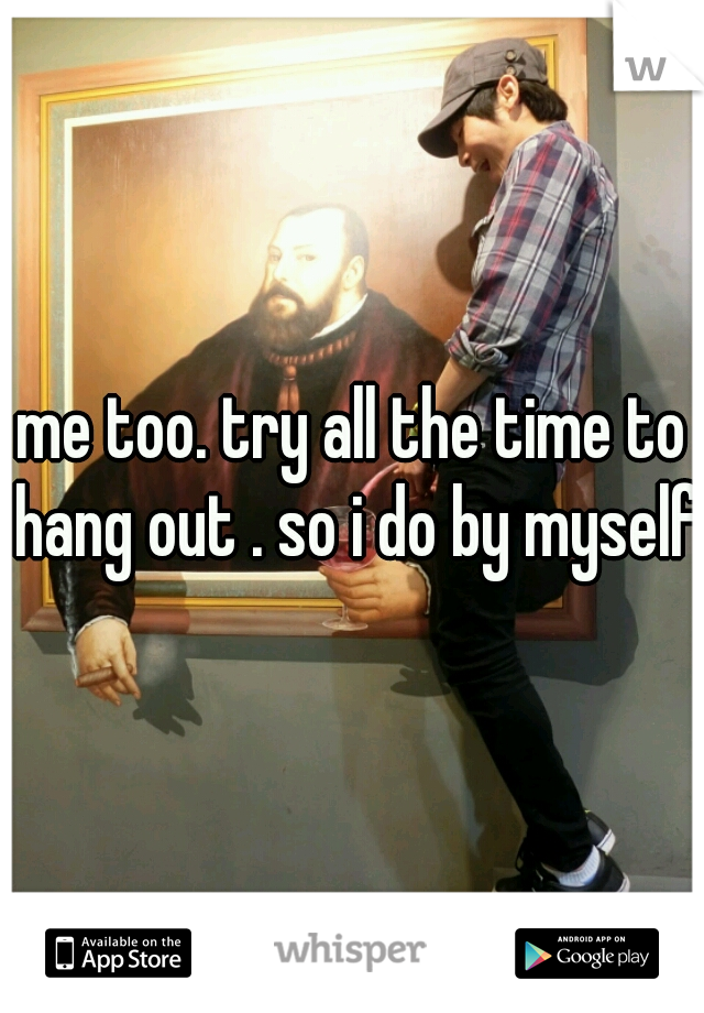 me too. try all the time to hang out . so i do by myself