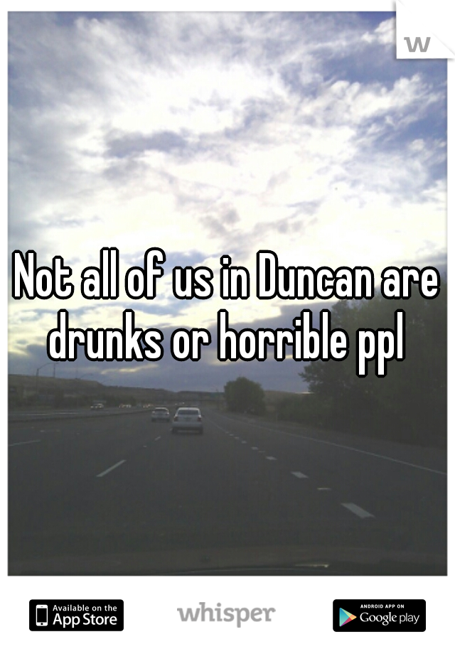 Not all of us in Duncan are drunks or horrible ppl 