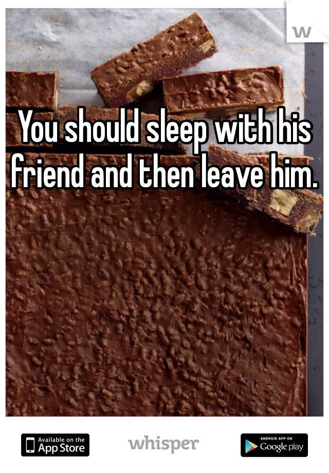 You should sleep with his friend and then leave him. 