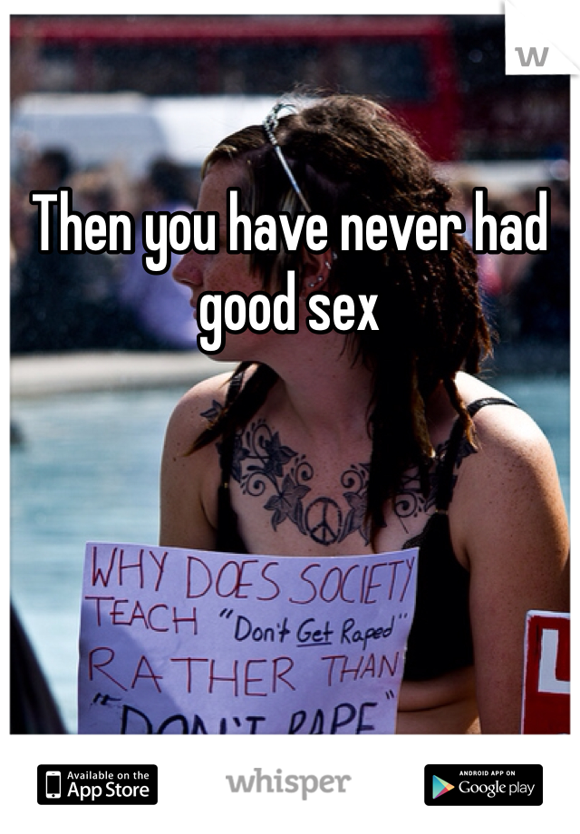 Then you have never had good sex