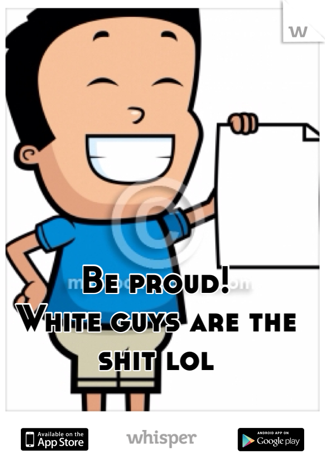 Be proud!
White guys are the shit lol