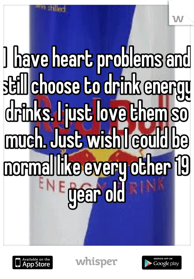 I  have heart problems and still choose to drink energy drinks. I just love them so much. Just wish I could be normal like every other 19 year old