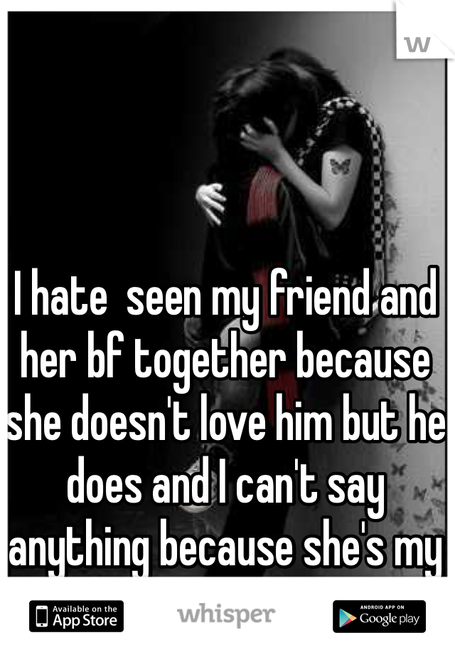 I hate  seen my friend and her bf together because she doesn't love him but he does and I can't say anything because she's my friend :/