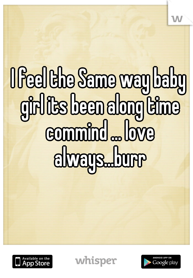 I feel the Same way baby girl its been along time commind ... love always...burr