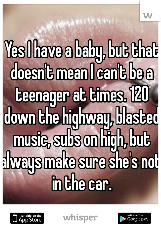 Yes I have a baby, but that doesn't mean I can't be a teenager at times. 120 down the highway, blasted music, subs on high, but always make sure she's not in the car. 