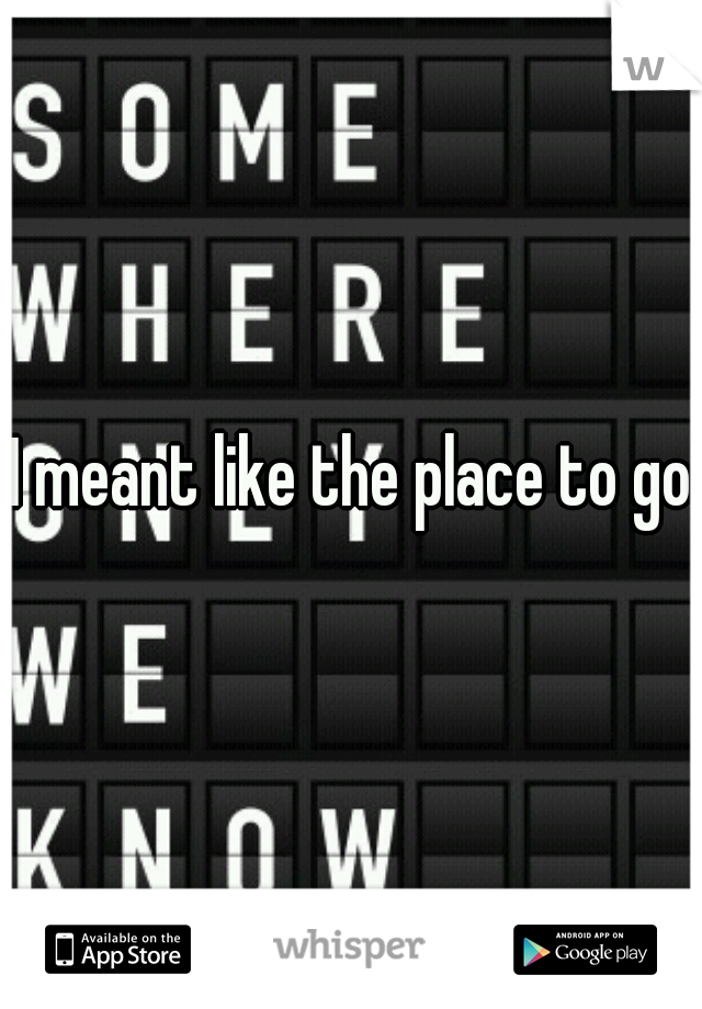I meant like the place to go
