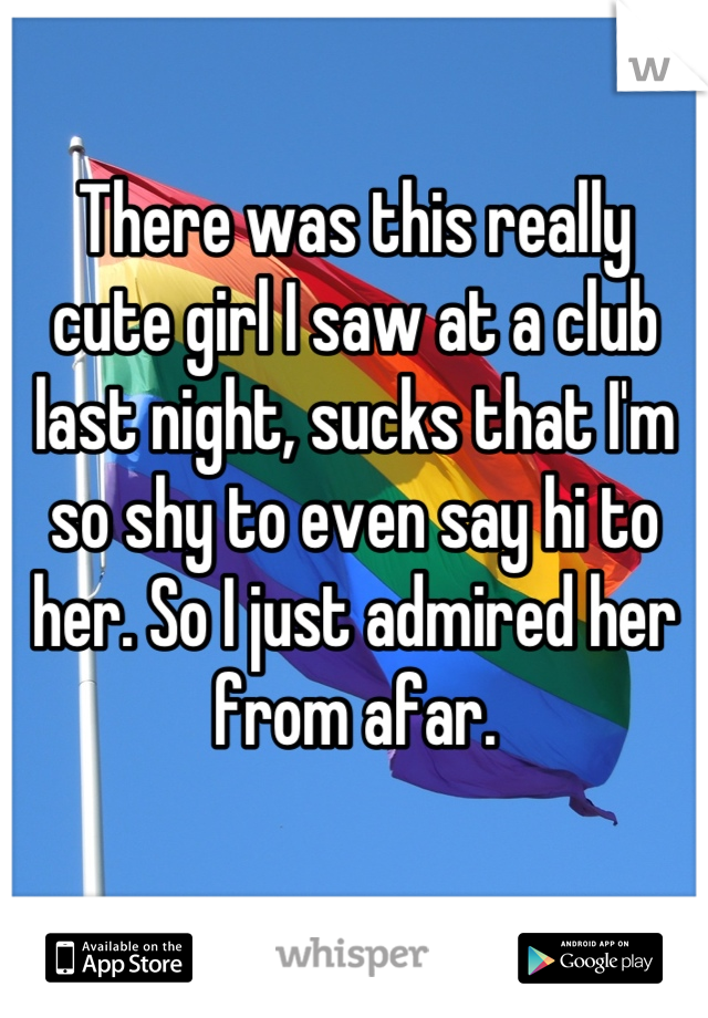 There was this really cute girl I saw at a club last night, sucks that I'm so shy to even say hi to her. So I just admired her from afar.