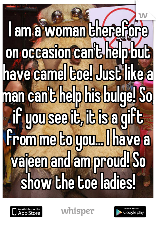 I am a woman therefore on occasion can't help but have camel toe! Just like a man can't help his bulge! So, if you see it, it is a gift from me to you... I have a vajeen and am proud! So show the toe ladies!