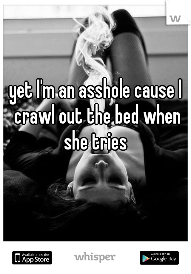 yet I'm an asshole cause I crawl out the bed when she tries 