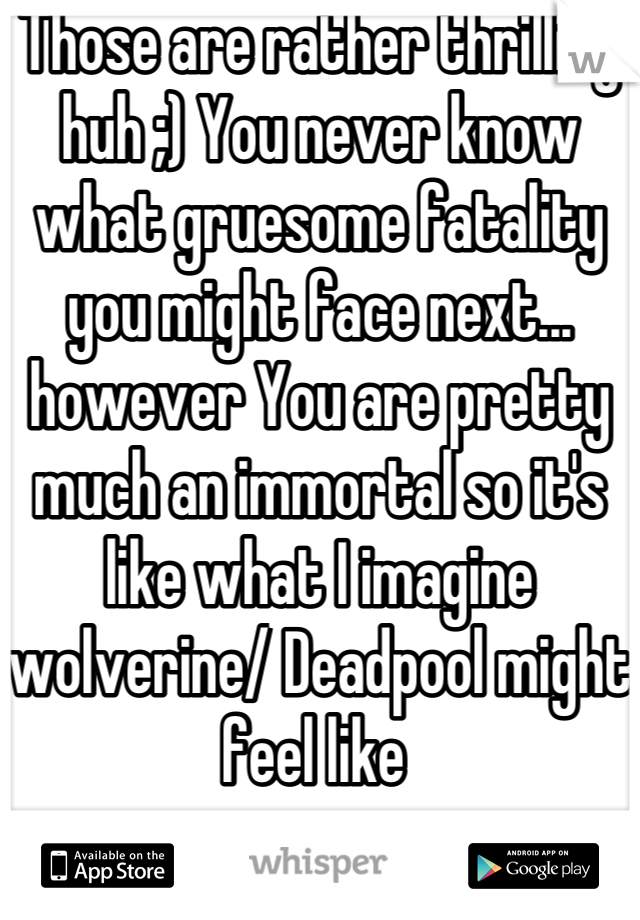 Those are rather thrilling huh ;) You never know what gruesome fatality you might face next... however You are pretty much an immortal so it's like what I imagine wolverine/ Deadpool might feel like 