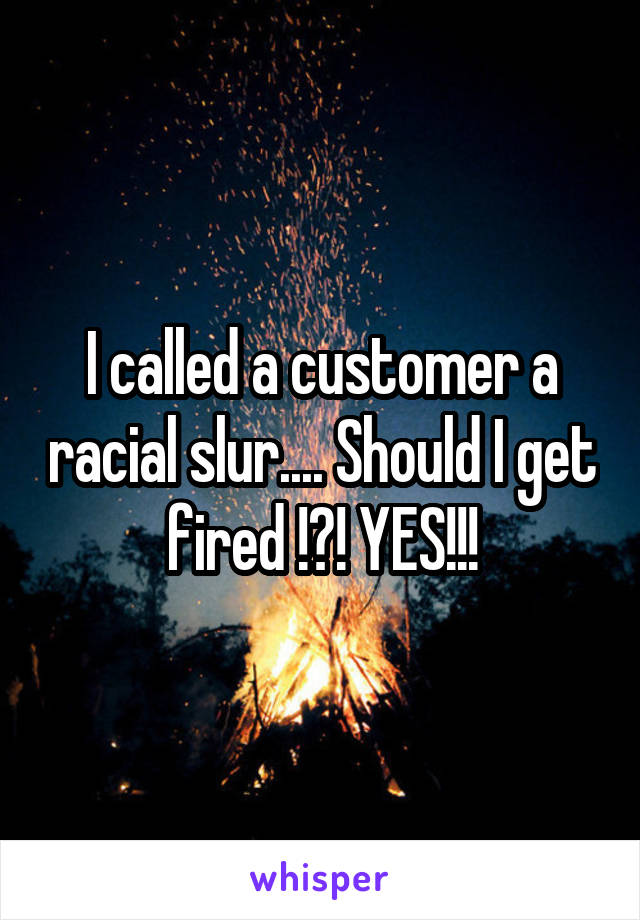 I called a customer a racial slur.... Should I get fired !?! YES!!!
