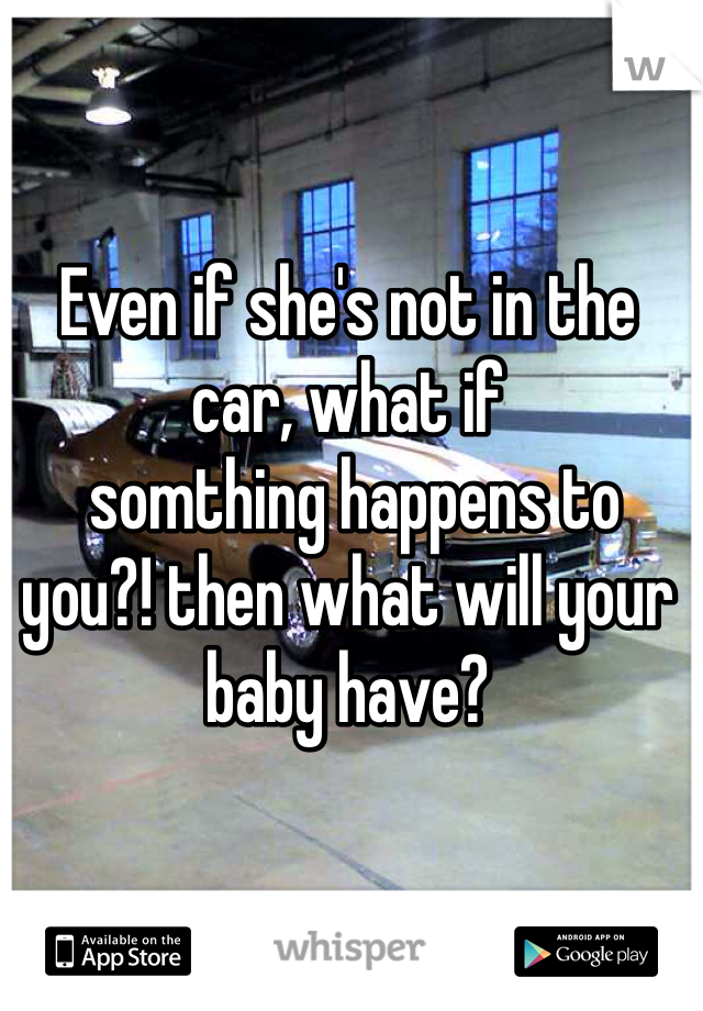 Even if she's not in the car, what if
 somthing happens to you?! then what will your baby have?
