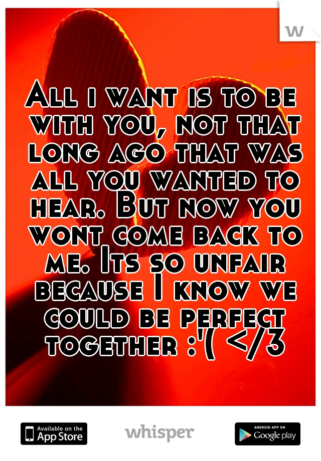 All i want is to be with you, not that long ago that was all you wanted to hear. But now you wont come back to me. Its so unfair because I know we could be perfect together :'( </3