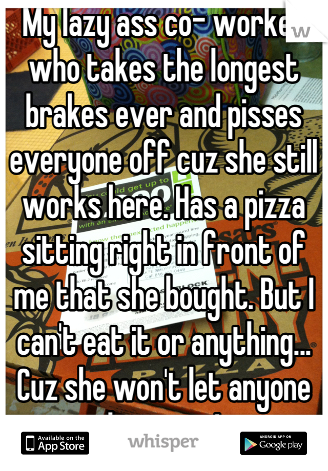 My lazy ass co- worker who takes the longest brakes ever and pisses everyone off cuz she still works here. Has a pizza sitting right in front of me that she bought. But I can't eat it or anything... Cuz she won't let anyone have any!
