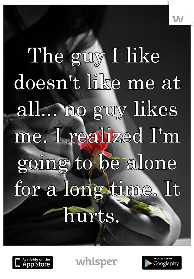 The guy I like doesn't like me at all... no guy likes me. I realized I'm going to be alone for a long time. It hurts.  