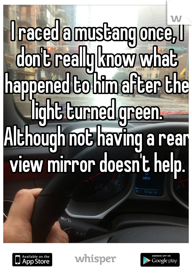 I raced a mustang once, I don't really know what happened to him after the light turned green. Although not having a rear view mirror doesn't help. 