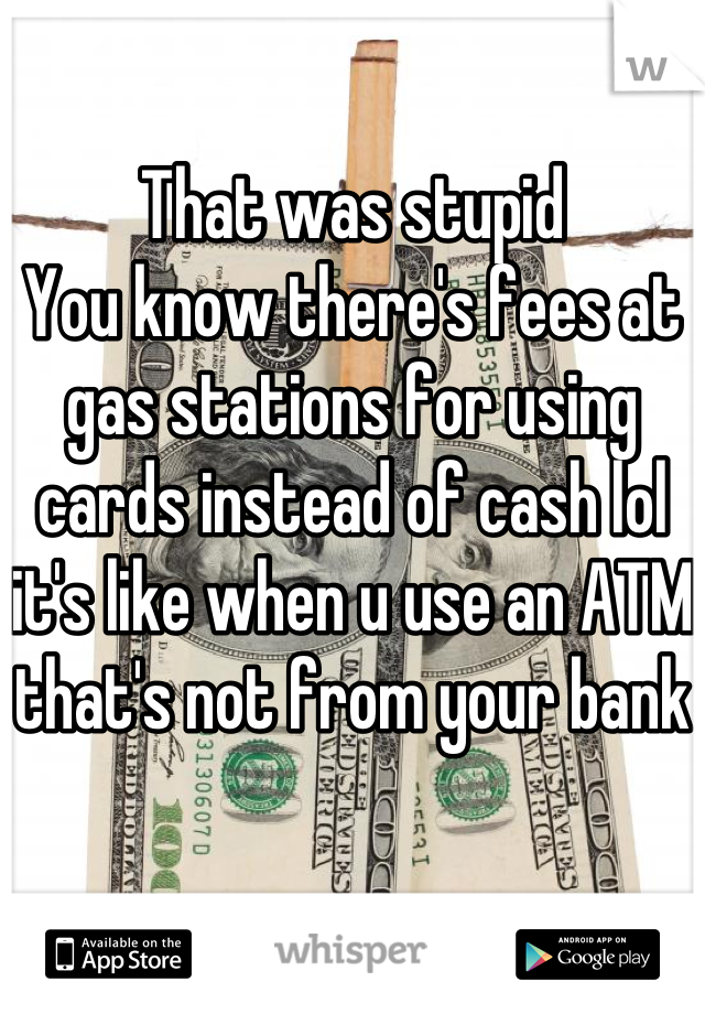 That was stupid 
You know there's fees at gas stations for using cards instead of cash lol it's like when u use an ATM  that's not from your bank