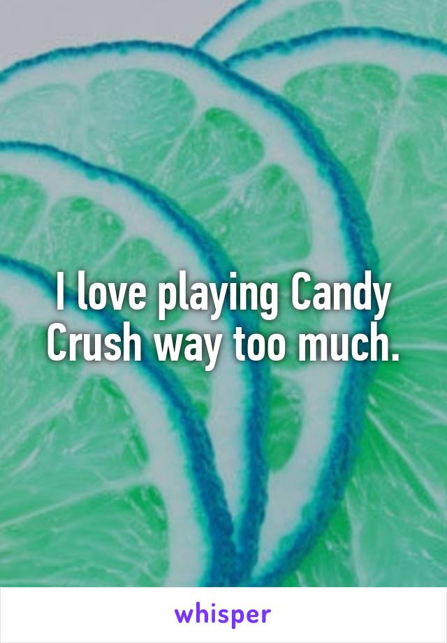 I love playing Candy Crush way too much.