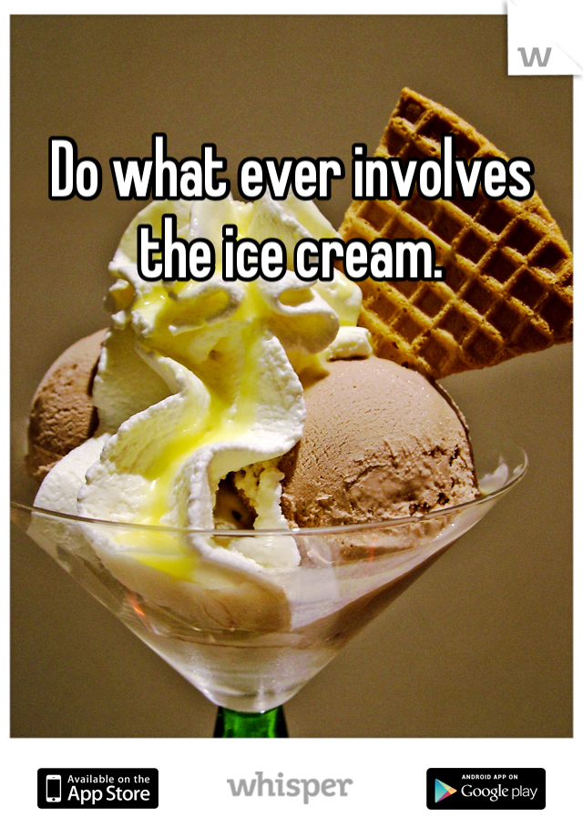 Do what ever involves the ice cream.