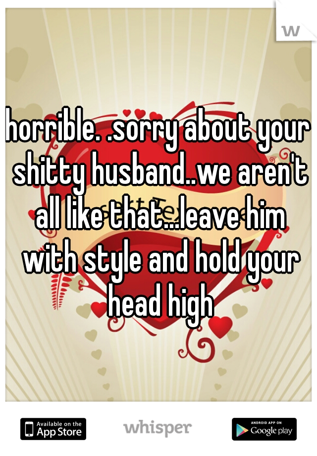 horrible. .sorry about your shitty husband..we aren't all like that...leave him with style and hold your head high