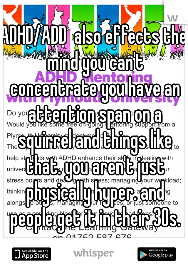 ADHD/ADD  also effects the mind you can't concentrate you have an attention span on a squirrel and things like that. you aren't just physically hyper. and people get it in their 30s.