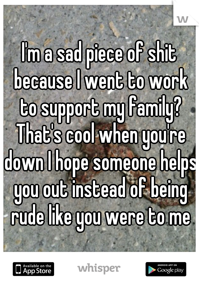 I'm a sad piece of shit because I went to work to support my family? That's cool when you're down I hope someone helps you out instead of being rude like you were to me