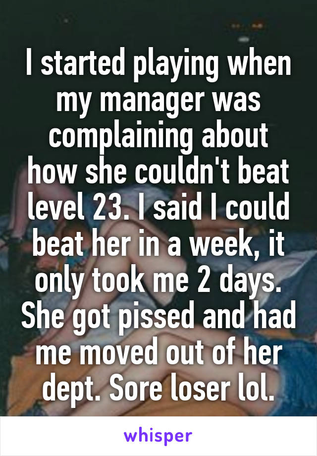 I started playing when my manager was complaining about how she couldn't beat level 23. I said I could beat her in a week, it only took me 2 days. She got pissed and had me moved out of her dept. Sore loser lol.