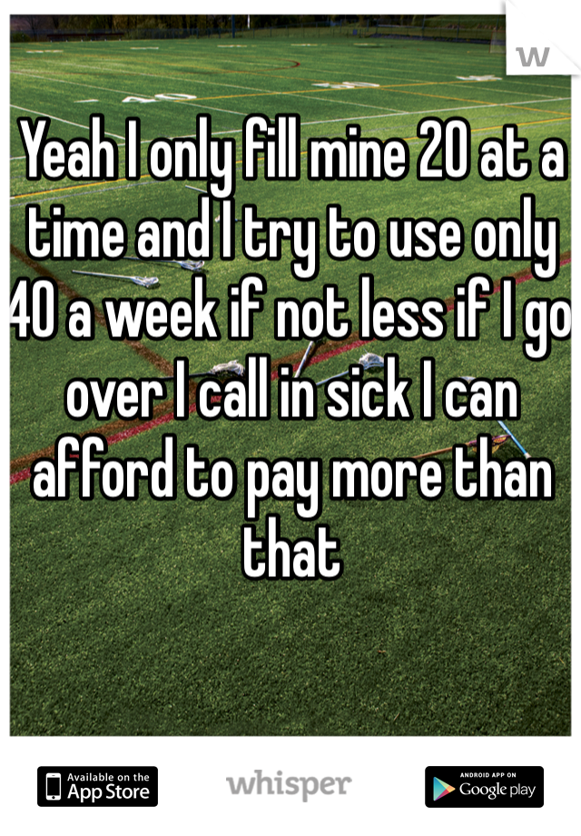 Yeah I only fill mine 20 at a time and I try to use only 40 a week if not less if I go over I call in sick I can afford to pay more than that 
