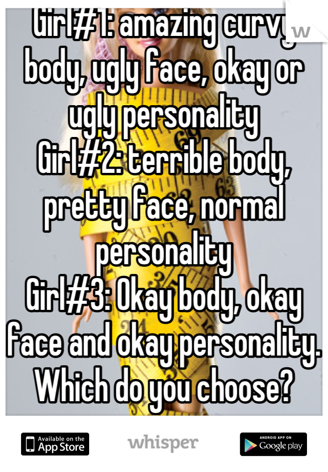 Girl#1: amazing curvy body, ugly face, okay or ugly personality
Girl#2: terrible body, pretty face, normal personality
Girl#3: Okay body, okay face and okay personality. 
Which do you choose?