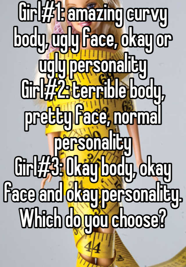 Girl#1: amazing curvy body, ugly face, okay or ugly personality
Girl#2: terrible body, pretty face, normal personality
Girl#3: Okay body, okay face and okay personality. 
Which do you choose?