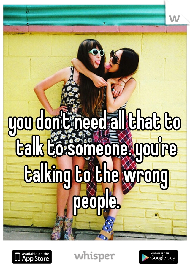 you don't need all that to talk to someone. you're talking to the wrong people.