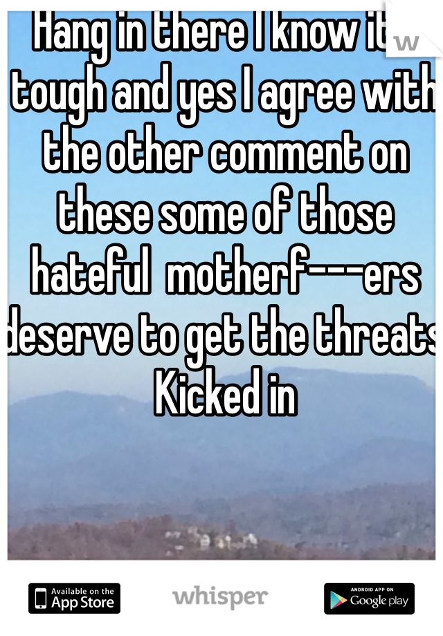 Hang in there I know it's tough and yes I agree with the other comment on these some of those hateful  motherf---ers deserve to get the threats Kicked in
