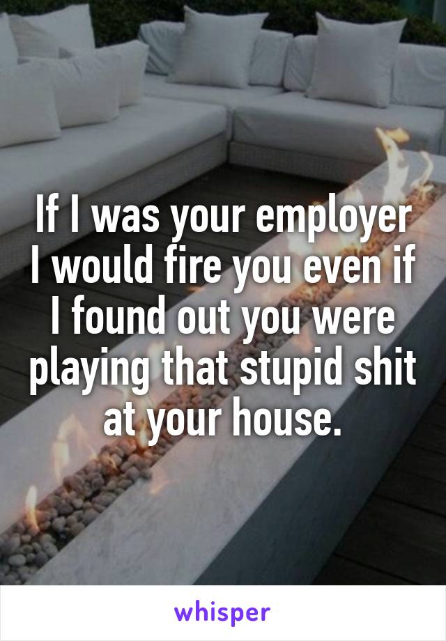 If I was your employer I would fire you even if I found out you were playing that stupid shit at your house.