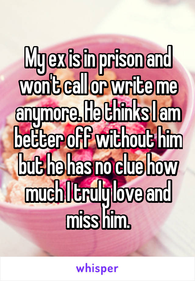 My ex is in prison and won't call or write me anymore. He thinks I am better off without him but he has no clue how much I truly love and miss him.