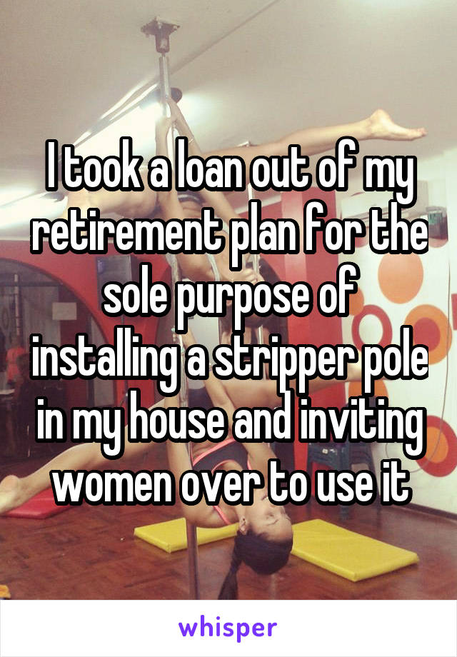 I took a loan out of my retirement plan for the sole purpose of installing a stripper pole in my house and inviting women over to use it
