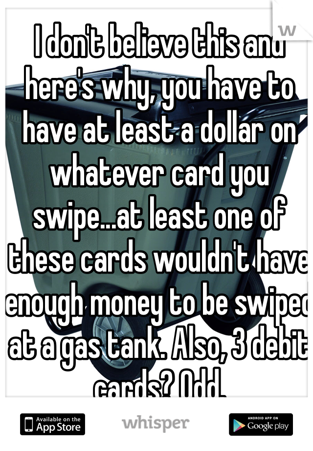 I don't believe this and here's why, you have to have at least a dollar on whatever card you swipe...at least one of these cards wouldn't have enough money to be swiped at a gas tank. Also, 3 debit cards? Odd.