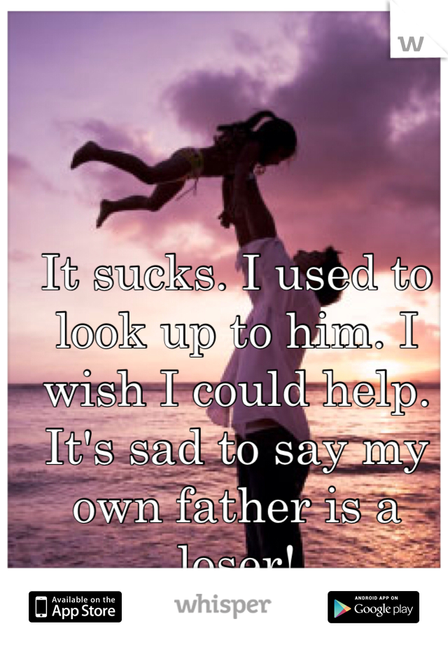 It sucks. I used to look up to him. I wish I could help. It's sad to say my own father is a loser!