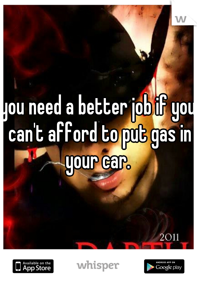 you need a better job if you can't afford to put gas in your car. 