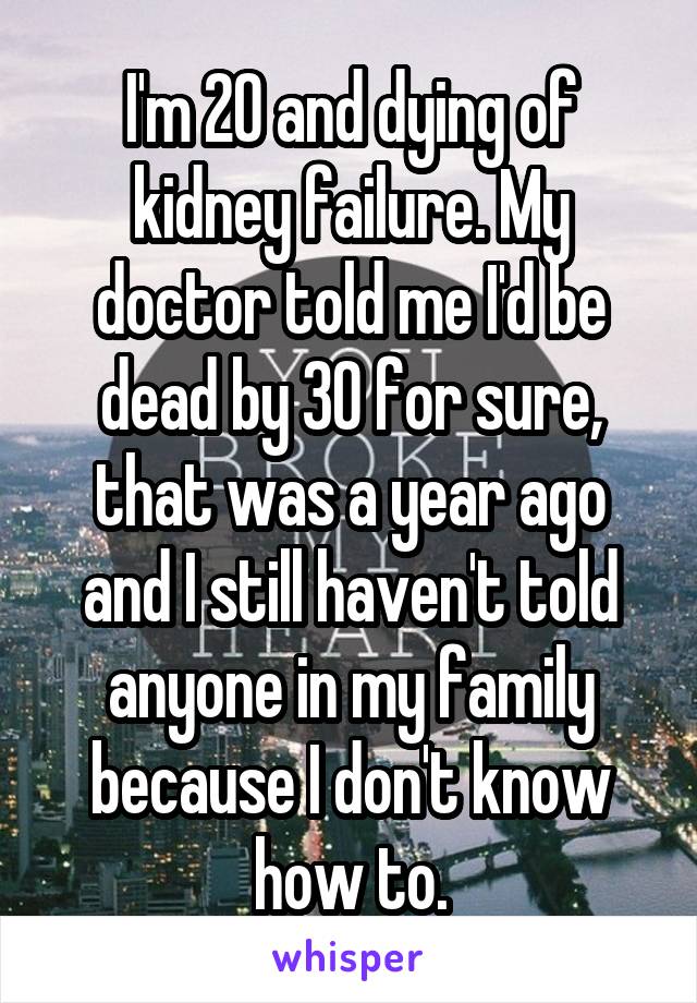 I'm 20 and dying of kidney failure. My doctor told me I'd be dead by 30 for sure, that was a year ago and I still haven't told anyone in my family because I don't know how to.