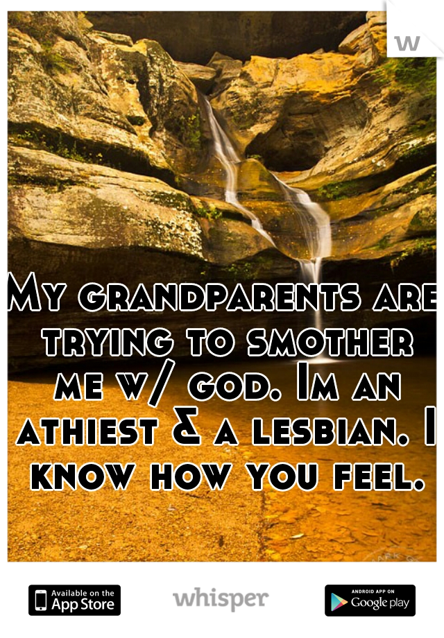 My grandparents are trying to smother me w/ god. Im an athiest & a lesbian. I know how you feel.