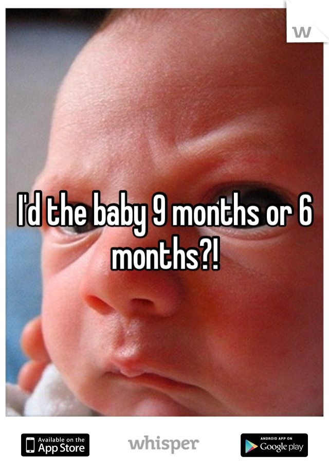 I'd the baby 9 months or 6 months?!