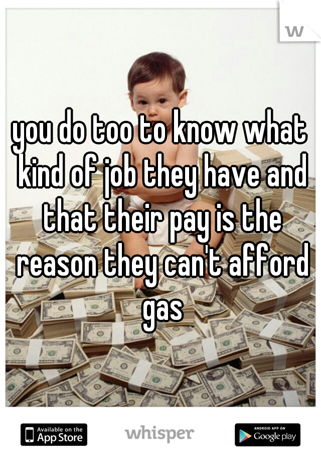 you do too to know what kind of job they have and that their pay is the reason they can't afford gas
