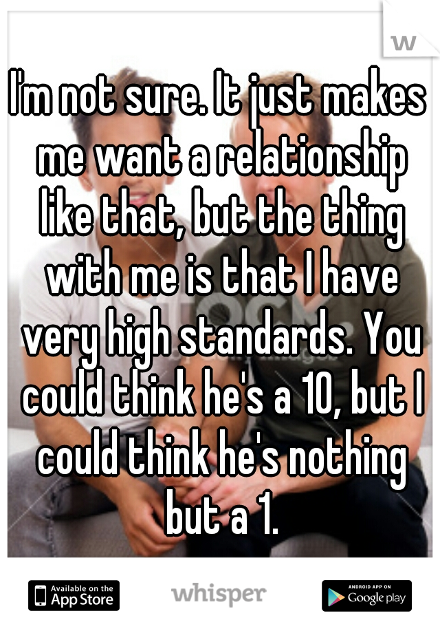I'm not sure. It just makes me want a relationship like that, but the thing with me is that I have very high standards. You could think he's a 10, but I could think he's nothing but a 1.