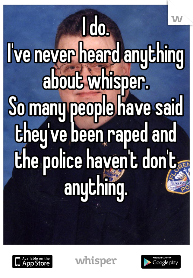 I do. 
I've never heard anything about whisper. 
So many people have said they've been raped and the police haven't don't anything.