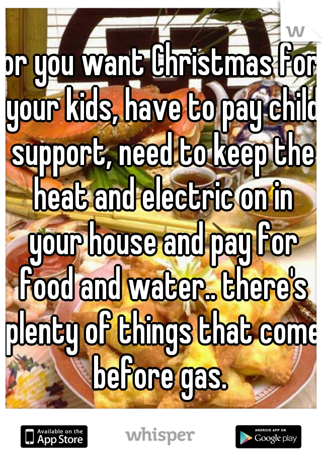 or you want Christmas for your kids, have to pay child support, need to keep the heat and electric on in your house and pay for food and water.. there's plenty of things that come before gas. 