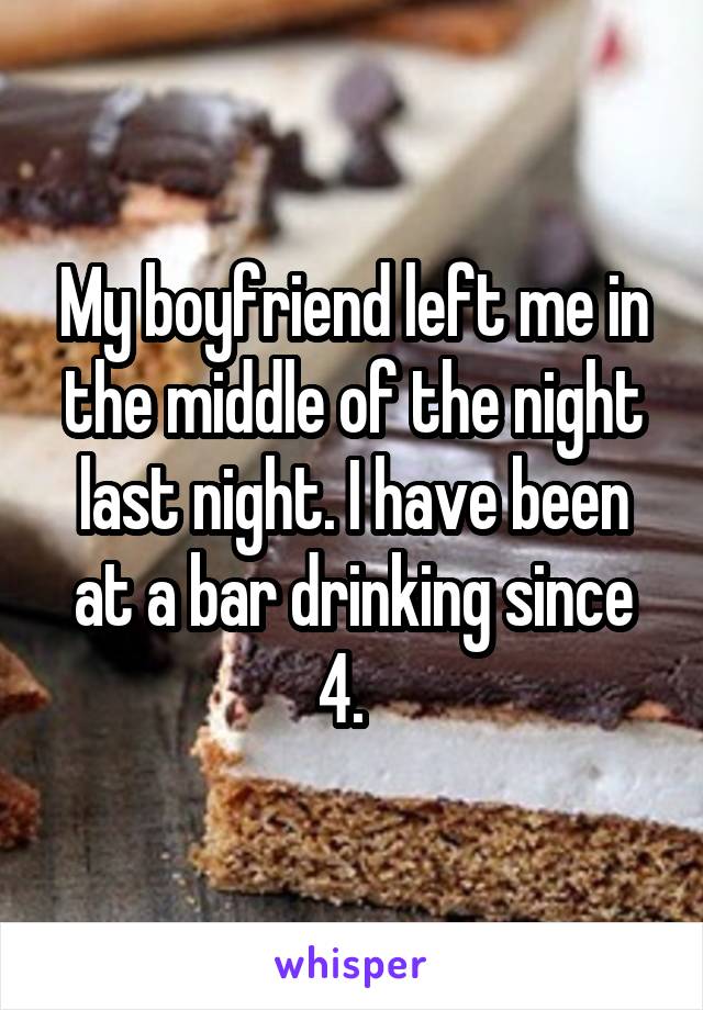 My boyfriend left me in the middle of the night last night. I have been at a bar drinking since 4.  