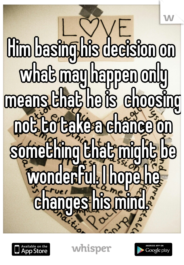 Him basing his decision on what may happen only means that he is  choosing not to take a chance on something that might be wonderful. I hope he changes his mind. 